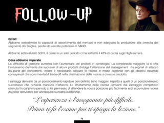FOLLOW-UP
14
Errori:
Abbiamo sottostimato la capacità di assorbimento del mercato e non adeguato la produzione alla crescita del
segmento dei Singles, perdendo vendite potenziali di SANO.
Abbiamo sottovalutato SOHI, il quale in un solo periodo ci ha sottratto il 43% di quota sugli High earners
Cosa abbiamo imparato:
La difﬁcoltà di gestione aumenta con l’aumentare dei prodotti in portafoglio. La complessità maggiore fa sì che
l’entusiasmo derivante dai successi di alcuni prodotti distolga l’attenzione del management da segnali di attacco
da parte dei concorrenti. Inoltre è necessario allocare le risorse in modo coerente con gli obiettivi essendo
consapevoli che sono inevitabili trade-off nella destinazione delle risorse a ciascun prodotto.
I vantaggi derivanti da un posizionamento rapido e ben deﬁnito sono maggiori rispetto a quelli di un posizionamento
successivo che richieda manovre d’attacco. Lo sfruttamento delle risorse derivanti dal vantaggio competitivo
ottenuto ﬁn dal primo periodo ci ha permesso di difendere la nostra posizione più facilmente e di accumulare risorse
da poter reinvestire per accrescere la nostra leadership.
“L’esperienza è l’insegnante più difficile.
Prima ti fa l’esame poi ti spiega la lezione.”
 