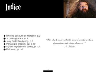 Indice
2
“Più che le nostre abilità, sono le nostre scelte a
determinare chi siamo davvero. ” 
A. Silente
Timeline dei punti di interesse, p.3
La prima giocata, p. 4
Harry Potter Marketing, p.5
Portafoglio prodotti, pp. 6-10
Il (non) ingresso nel Vodite, p. 12
Follow-up, p. 14
 