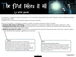 The first takes it all
4 Capitolo 1
La situazione è quella di un gioco di posizione in cui il mercato è equamente diviso tra le 5 imprese, ciascuna delle quali detiene
una quota pari al 20%.
L’obiettivo che ci siamo posti è diventare leader di mercato nel Sonite.
Al ﬁne di conquistare un vantaggio competitivo iniziale, sono state compiute tre azioni principali:
1) Aumento delle spese in advertising, investendo soprattutto in ricerche per migliorarne la qualità e l’efﬁcacia (+ 78%)
2) Raddoppiamento della forza vendita per presidiare tutti i canali distributivi e allocazione del personale sulla base delle
abitudini di acquisto dei consumatori (+88%)
3) Modiﬁche dei prezzi di vendita. Aspettandoci una polarizzazione dei prezzi da parte dei nostri concorrenti, abbiamo agito in
modo diametralmente opposto, aggirando le convenzioni.
L’aumento contenuto del prezzo di vendita per
differenziarsi dai concorrenti e il non aver preso parte alla
prevedibile guerra di prezzo scatenatasi è stato
compensato sia da un incremento delle spese di
advertising volte ad aumentare la brand awareness del
prodotto sia da un dispiegamento maggiore della forza
vendita al ﬁne di spingere sul mercato SAMA.
Attacco frontale orientato al prezzo
Per sottrarre quota di mercato ai concorrenti e ottenere
un vantaggio competitivo iniziale da sfruttare nel lungo
periodo si è effettuata una riduzione dell’8% del prezzo di
vendita di SALT, che ci ha permesso di raddoppiarne i
volumi di vendita in P.1.
SALT
SAMA
La prima giocata
 