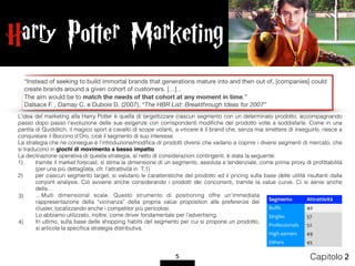 Harry Potter Marketing
5 Capitolo 2
…Multi dimensional scale. Questo strumento di positioning offre un’immediata
rappresentazione della “vicinanza” della propria value proposition alle preferenze dei
cluster, localizzando anche i competitor più pericolosi.  
Lo abbiamo utilizzato, inoltre, come driver fondamentale per l’advertising.
In ultimo, sulla base delle shopping habits del segmento per cui si propone un prodotto,
si articola la speciﬁca strategia distributiva.
“Instead of seeking to build immortal brands that generations mature into and then out of, [companies] could
create brands around a given cohort of customers. […] . 

The aim would be to match the needs of that cohort at any moment in time.” 

Dalsace F. , Damay C. e Dubois D. (2007), “The HBR List: Breakthrough Ideas for 2007”

Segmento Attrattività
Buffs 40
Singles 57
Professionals 52
High earners 49
Others 45
L’idea del marketing alla Harry Potter è quella di targettizzare ciascun segmento con un determinato prodotto, accompagnando
passo dopo passo l’evoluzione delle sue esigenze con corrispondenti modiﬁche del prodotto volte a soddisfarle. Come in una
partita di Quidditch, il magico sport a cavallo di scope volanti, a vincere è il brand che, senza mai smettere di inseguirlo, riesce a
conquistare il Boccino d’Oro, cioè il segmento di suo interesse.
La strategia che ne consegue è l’introduzione/modiﬁca di prodotti diversi che vadano a coprire i diversi segmenti di mercato, che
si traducono in giochi di movimento a basso impatto.
La declinazione operativa di questa strategia, al netto di considerazioni contingenti, è stata la seguente:
1) tramite il market forecast, si stima la dimensione di un segmento, assoluta e tendenziale, come prima proxy di proﬁttabilità
(per una più dettagliata, cfr. l’attrattività in T.1)
2) per ciascun segmento target, si valutano le caratteristiche del prodotto ed il pricing sulla base delle utilità risultanti dalla
conjoint analysis. Ciò avviene anche considerando i prodotti dei concorrenti, tramite la value curve. Ci si serve anche
della…
3)
4)
 
