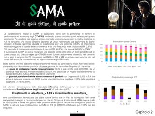 0
0,2
0,4
0,6
0,8
1
1,2
SAMA SEMI SIRO SOLD SUSI SUS2
Distrubution coverage P.7
SS DS MM
Le caratteristiche iniziali di SAMA si sposavano bene con le preferenze in termini di
performance ed economy degli OTHERS, rendendo questo prodotto quasi perfetto per questo
segmento. Per rendere tale legame ancora più forte, coerentemente con la nostra strategia, in
P.3 ne lanciamo una nuova versione (saremo gli unici nel mercato ad aggiornare lo starter
product di bassa gamma). Questa si caratterizza per una potenza (36.8% di importanza
relativa) maggiore di quella della concorrenza e da una frequenza max più bassa (I.R. 2.8%).  
Ciò permette di contenere sensibilmente il prezzo (I.R. 48.8%), che passa da 240 € a 190 €.
Il successo di SAMA ci aveva insegnato una grande verità: oltre che un buon prodotto ad un
buon prezzo, ciò che conta per gli OTHERS è un Sonite capillarmente distribuito nei canali in
cui si essi si servono (in P.0 comprano per l’80% in DS e MM, e apprezzano sempre più, nel
corso del tempo, la convenience) ed opportunamente pubblicizzato.
Chi di spada ferisce, di spada perisce
SAMA
7 Capitolo 2
0%
20%
40%
60%
80%
100%
0 1 2 3 4 5 6 7 8
Breakdown spesa Others
SAMA SEMI SIRO SOLD SUSI SUS2 Et	cet.	
Della lezione che noi abbiamo temporaneamente messo da parte da P.2 in poi, han fatto tesoro i
competitor con i loro starter products di bassa gamma. In particolare l’impresa U, che attua:
- un gioco di imitazione tramite impoverimento. SUSI è agli occhi degli OTHERS, da un
punto di vista tecnico, inferiore rispetto a SAMA, ma grazie ad un miglior posizionamento sui
canali distributivi, ruba a SAMA quota nel segmento
- un gioco di posizione tramite accerchiamento di prodotti con l’ingresso di SUS2 in T.4, che
arriva a detenere insieme con SUSI, tramite una distribuzione capillare, il 26% delle vendite al
segmento OTHERS in P.7.
Ad ulteriore dimostrazione della manovra offensiva dell’impresa U nei nostri confronti
consideriamo il moltiplicatore degli investimenti “d” calcolato in P.3:
Chi di spada ferisce, di spada perisce
Una controffensiva formalizzata da parte nostra arriva solo in P.6: la riconquista dei canali
competitivi strategici e l’aumento del prezzo, che in P.8 riporta il fatturato di SAMA sopra quello
di SUSI (come si vede dal graﬁco nella prossima slide) grazie anche ad un taglio di prezzo su
SANO e ad una sua ricollocazione sul MM (in P.8 gli OTHERS effettuano qui il 53% dei loro
acquisti).
 
