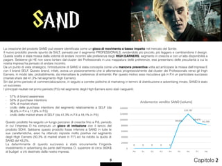 SAND
9 Capitolo 2
- 57% di brand awareness
- 53% di purchase intentions
- 42% di market share
- crollo delle purchase intentions del segmento relativamente a SELF (da
36,6% in P.4 a 11,8% in P.5)
- crollo della market share di SELF (da 41,3% in P.4 a 18,1% in P.5)
Questo prodotto ha seguito un lungo percorso di crescita ﬁno a P.6, periodo
in cui l’impresa O ha compiuto un gioco di imitazione con il lancio del
prodotto SOHI. Sebbene questo prodotto fosse inferiore a SAND in tutte le
sue caratteristiche, esso ha ottenuto risposte molto positive nel segmento
degli High Earners (50,3% di market share in P.7) ed ha ridotto la quota di
SAND del 43,2%.
La determinante di questo successo è stato sicuramente l’ingente
investimento in advertising da parte dell’impresa O, superiore di circa 350K$
al budget a ciò destinato dalla nostra impresa.
La creazione del prodotto SAND può essere identiﬁcata come un gioco di movimento a basso impatto nel mercato del Sonite.
Il nuovo prodotto prende spunto da SALT, pensato per il segmento PROFESSIONALS, rendendolo più piccolo, più leggero e cambiandone il design.
Questa scelta è stata mossa dalla volontà di andare incontro alle preferenze degli HIGH EARNERS, segmento in crescita e con un’alta disponibilità a
pagare. Sebbene gli HE non siano lontani dal cluster dei Professionals in una mappatura delle preferenze, essi presentano delle peculiarità a cui la
nostra impresa ha pensato di andare incontro.
Da un punto di vista strategico, l’introduzione di SAND è stata concepita come una manovra preventiva volta ad anticipare la mossa dell’impresa E
con il brand SELF. Questo brand, infatti, aveva un posizionamento che si allontanava progressivamente dal cluster dei Professionals verso gli High
Earners, in modo tale, probabilmente, da intercettare le preferenze di entrambi. Per questo motivo esso riscuoteva già in P.4 un particolare successo
(market share del 41,3% nel segmento High Earners).
Sin dal primo periodo di commercializzazione, in seguito a corrette politiche di marketing in termini di distribuzione e advertising mirato, SAND è stato
un successo.
I principali risultati nel primo periodo (P.5) nel segmento degli High Earners sono stati i seguenti:
0 0 0 0 0
84.000
119.747
88.076
81.260
0
20000
40000
60000
80000
100000
120000
140000
P0 P1 P2 P3 P4 P5 P6 P7 P8
Andamento	vendite	SAND	(volumi)
 