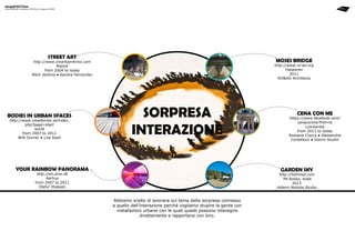 stupéfaction

Giulia BENCINI ● Stefania COPPOLA ● Costanza FERME

street art

moses bridge

http://www.xmarkjenkinsx.com
Malmö
from 2004 to today
Mark Jenkins ● Sandra Fernandez

bodies in urban spaces
http://www.ciewdorner.at/index.
php?page=start
world
from 2007 to 2011
Willi Dorner ● Lisa Rastl

http://www.ro-ad.org
Halsteren
2011
ro&ad Architects

sorpresa
interazione

your rainbow panorama

cena con me

https://www.facebook.com/
cenaconme?fref=ts
Lombardia
from 2012 to today
Rossana Ciocca ● Alessandra
Cortellezzi ● Gianni Giudici

garden sky

http://en.aros.dk
Aarhus
from 2007 to 2011
Olafur Eliasson

http://hdmnsd.com
Mt.Rokko, Kobe
2013
Hidemi Nishida Studio

Abbiamo scelto di lavorare sul tema della sorpresa connesso
a quello dell’interazione perché vogliamo stupire la gente con
installazioni urbane con le quali questi possono interagire
direttamente e rapportarsi con loro.

 