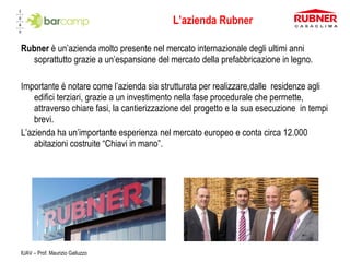 L’azienda Rubner Rubner  è un’azienda molto presente nel mercato internazionale degli ultimi anni soprattutto grazie a un’espansione del mercato della prefabbricazione in legno. Importante è notare come l’azienda sia strutturata per realizzare,dalle  residenze agli edifici terziari, grazie a un investimento nella fase procedurale che permette, attraverso chiare fasi, la cantierizzazione del progetto e la sua esecuzione  in tempi brevi. L’azienda ha un’importante esperienza nel mercato europeo e conta circa 12.000 abitazioni costruite “Chiavi in mano”.  IUAV – Prof. Maurizio Galluzzo 