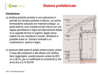 Sistema prefabbricato Introduzione: La struttura portante consiste in una costruzione in pannelli con struttura portante a traliccio, con anima termoisolante realizzata con materiali ecologici. Le pareti esterne, sono rivestite sul lato interno con una doppia pannellatura in legno ed esternamente dotate di un cappotto termico in sughero, legato senza collanti ma con chiodature e incastri, all’esterno è possibile avere un  intonaco minerale o un rivestimento in  perline in legno. Lo spessore delle pareti di questo sistema posso variare in base alle prestazioni e alle altezze che l’edificio deve raggiungere, queste possono variare da 26,5 cm a 36 cm, per un coefficiente di conduttività U che arriva fino a 0,14 W/m²K. IUAV – Prof. Maurizio Galluzzo 