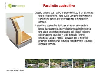 Pacchetto costruttivo Questo sistema costruttivo prevede l’utilizzo di un sistema a telaio prefabbricato, nella quale vengono già installati i serramenti per poi essere trasportati e installanti in cantiere. Il pacchetto costruttivo  l’utilizza  un telaio strutturale in legno d’abete rosso, intervallato longitudinalmente da uno strato dello stesso spessore dei pilastri e da una coibentazione acustica in lana minerale (anche chiamata “Lana di roccia”) utilizzata per le notevoli proprietà di resistenza al fuoco, assorbimento  acustico e inerzia  termica. IUAV – Prof. Maurizio Galluzzo 