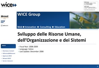WICE Group
                                                                  Via Lagrange, 8 -20136 – Milano
                                                                  Tel.: +39-02-67490434
                                                                  Fax: +39-02-67490394
                                                                  WICE France
                                                                  Tour Crédit Lyonnais -129, rue
                                                                  Servient – 69326 LYON CEDEX 03
                                                                  http://www.wice-group.com/




                        WICE Group

                        WebInnovation  Consulting  Education


                        Sviluppo delle Risorse Umane,
                        dell’Organizzazione e dei Sistemi
 INDICE
                        Fiscal Year: 2008-2009
                        Language: Italian
 Overivew e Contatti
                        Last Update: December 2008
 Referenze&Milestone
 Approccio WICE
 Network WICE
 Servizi e Soluzioni


                                                                                                    1
 