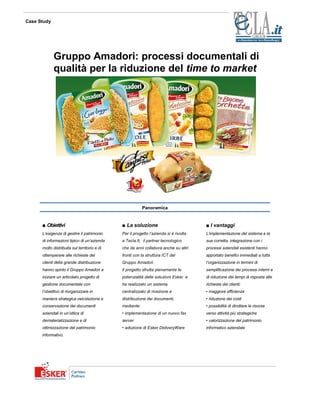 Case Study




             Gruppo Amadori: processi documentali di
             qualità per la riduzione del time to market




                                                          Panoramica


      ■ Obiettivi                             ■ La soluzione                           ■ I vantaggi
      L’esigenza di gestire il patrimonio     Per il progetto l’azienda si è rivolta   L’implementazione del sistema e la
      di informazioni tipico di un’azienda    a Tecla.It, il partner tecnologico       sua corretta integrazione con i
      molto distribuita sul territorio e di   che da anni collabora anche su altri     processi aziendali esistenti hanno
      ottemperare alle richieste dei          fronti con la struttura ICT del          apportato benefici immediati a tutta
      clienti della grande distribuzione      Gruppo Amadori.                          l’organizzazione in termini di
      hanno spinto il Gruppo Amadori a        Il progetto sfrutta pienamente le        semplificazione dei processi interni e
      iniziare un articolato progetto di      potenzialità delle soluzioni Esker e     di riduzione dei tempi di risposta alle
      gestione documentale con                ha realizzato un sistema                 richieste dei clienti:
      l’obiettivo di riorganizzare in         centralizzato di ricezione e             • maggiore efficienza
      maniera strategica veicolazione e       distribuzione dei documenti,             • riduzione dei costi
      conservazione dei documenti             mediante:                                • possibilità di dirottare le risorse
      aziendali in un’ottica di               • implementazione di un nuovo fax        verso attività più strategiche
      dematerializzazione e di                server                                   • valorizzazione del patrimonio
      ottimizzazione del patrimonio           • adozione di Esker DeliveryWare         informativo aziendale
      informativo.
 