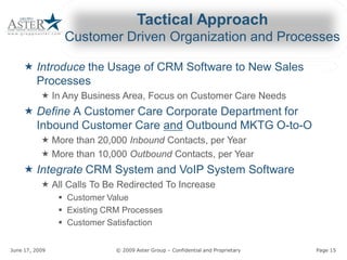 Tactical Approach 
                        Customer Driven Organization and Processes 

     « Introduce the Usage of CRM Software to New Sales 
                 the Usage of CRM Software to New Sales 
       Processes 
             « In Any Business Area, Focus on Customer Care Needs 
     « Define A Customer Care Corporate Department for 
                Customer Care Corporate Department for 
       Inbound Customer Care and 
                             and Outbound MKTG O­to­O 
             « More than 20,000 Inbound Contacts, per Year 
                                        Contacts, per Year 
             « More than 10,000 Outbound 
                                Outbound Contacts, per Year 
     « Integrate CRM System and VoIP System Software 
             « All Calls To Be Redirected To Increase 
               All Calls To Be Redirected To Increase
                     §  Customer Value 
                     §  Existing CRM Processes 
                     §  Customer Satisfaction 


June 17, 2009                                          © 2009 Aster Group – Confidential and Proprietary 
                                                                            Confidential and Proprietary    Page 15 
 