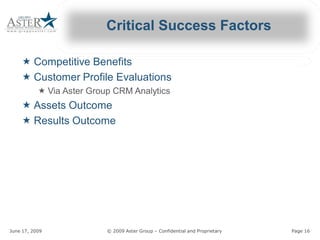 Critical Success Factors 

     « Competitive Benefits 
     « Customer Profile Evaluations 
             « Via Aster Group CRM Analytics 
               Via Aster Group CRM Analytics
     « Assets Outcome 
     « Results Outcome 




June 17, 2009                                          © 2009 Aster Group – Confidential and Proprietary 
                                                                            Confidential and Proprietary    Page 16 
 