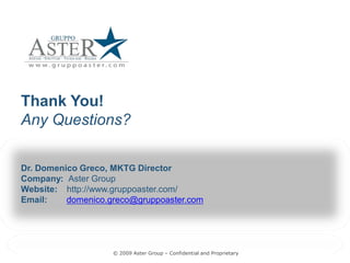 Thank You! 
Any Questions? 

Dr. Domenico Greco, MKTG Director 
Company:  Aster Group 
Website:  http://www.gruppoaster.com/ 
Email:    domenico.greco@gruppoaster.com
          domenico.greco@gruppoaster.com 




                    © 2009 Aster Group – Confidential and Proprietary 
                                         Confidential and Proprietary 
 
