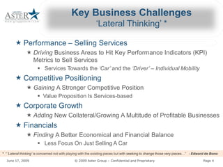 Key Business Challenges 
                                                                 ‘Lateral Thinking’ * 

        « Performance – Selling Services 
                        Selling Services 
                « Driving Business Areas to Hit Key Performance Indicators (KPI) 
                          Business Areas to Hit Key Performance Indicators (KPI) 
                  Metrics to Sell Services 
                        §  Services Towards the ‘Car’ and the ‘Driver’ – Individual Mobility 
                                                ‘Car’
        « Competitive Positioning 
                « Gaining A Stronger Competitive Position 
                          A Stronger Competitive Position 
                        §  Value Proposition Is Services 
                           Value Proposition Is Services­based 
        « Corporate Growth 
                « Adding New Collateral/Growing A Multitude of Profitable Businesses 
                         New Collateral/Growing A Multitude of Profitable Businesses 
        « Financials 
                « Finding A Better Economical and Financial Balance 
                          A Better Economical and Financial Balance 
                        §  Less Focus On Just Selling A Car 
*  “ ‘Lateral thinking’ is concerned not with playing with the existing pieces but with seeking to change those very pieces 
   “ ‘Lateral thinking’ is concerned not with playing with the existing pieces but with seeking to change those very pieces…”  ­ Edward de Bono

   June 17, 2009                                          © 2009 Aster Group – Confidential and Proprietary 
                                                                               Confidential and Proprietary                          Page 4 
 