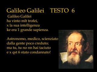 Galileo Galilei TESTO 6
Galileo Galilei
ha vinto mlt trofei,
x la sua intelligenza
ke era 1 grande sapienza.
Astronomo, medico, scienziato
dalla gente poco creduto;
ma tu, tu no nn hai taciuto
e x qst 6 stato condannato!
 