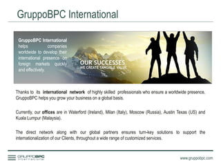 GruppoBPC International
www.gruppobpc.com
GruppoBPC International
helps companies
worldwide to develop their
international presence on
foreign markets quickly
and effectively.
Thanks to its international network of highly skilled professionals who ensure a worldwide presence,
GruppoBPC helps you grow your business on a global basis.
Currently, our offices are in Waterford (Ireland), Milan (Italy), Moscow (Russia), Austin Texas (US) and
Kuala Lumpur (Malaysia).
The direct network along with our global partners ensures turn-key solutions to support the
internationalization of our Clients, throughout a wide range of customized services.