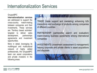 Internationalization Services
www.gruppobpc.com
GruppoBPC
Internationalization services
are addressed to support the
cross-country match-making
between companies and their
investments. These services
are “Territory based activities”
targeted to deliver sales
development, partnerships
agreements and investment
opportunities.
More in detail, leveraging its
multilingual and multicultural
network of highly skilled
professionals, the GruppoBPC
team can assist corporations
and private investors in the
following areas:
TRADE (trade support and marketing) enhancing b2b
interactions and exchange of products among companies
of different countries
PARTNERSHIP (partnership search and evaluation)
match-making business agreements among international
companies
INVESTMENTS (investment assessment & management)
helping corporate and private clients in asset acquisitions
and disposals