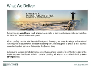What We Deliver
www.gruppobpc.com
Our services are valuable and result oriented. As a matter of fact, in our business model, our main fees
are tied to our Clients business development.
We successfully combine solid theoretical background (leveraging our strong knowledge on International
Marketing) with a result oriented approach in assisting our Clients throughout all phases of their business
expansion, from their start-up to their ongoing development stage.
Our exclusive approach turns to be the real competitive advantage we deliver to our Clients: we go over the
simple tasks described in our business contracts, providing full support to our Clients in all problem
solving activities.
