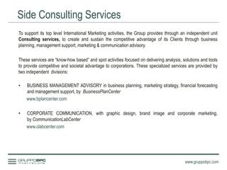Side Consulting Services
www.gruppobpc.com
To support its top level International Marketing activities, the Group provides through an independent unit
Consulting services, to create and sustain the competitive advantage of its Clients through business
planning, management support, marketing & communication advisory.
These services are “know-how based” and spot activities focused on delivering analysis, solutions and tools
to provide competitive and societal advantage to corporations. These specialized services are provided by
two independent divisions:
• BUSINESS MANAGEMENT ADVISORY in business planning, marketing strategy, financial forecasting
and management support, by BusinessPlanCenter
www.bplancenter.com
• CORPORATE COMMUNICATION, with graphic design, brand image and corporate marketing,
by CommunicationLabCenter
www.clabcenter.com