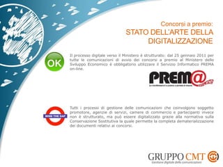 Il processo digitale verso il Ministero è strutturato: dal 25 gennaio 2011 per
tutte le comunicazioni di avvio dei concorsi a premio al Ministero dello
Sviluppo Economico è obbligatorio utilizzare il Servizio Informatico PREMA
on-line.
Tutti i processi di gestione delle comunicazioni che coinvolgono soggetto
promotore, agenzie di servizi, camere di commercio e partecipanti invece
non è strutturato, ma può essere digitalizzato grazie alla normativa sulla
Conservazione Sostitutiva la quale permette la completa dematerializzazione
dei documenti relativi ai concorsi.
 