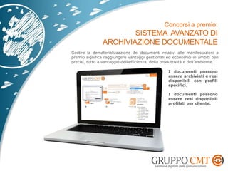 Gestire la dematerializzazione dei documenti relativi alle manifestazioni a
premio significa raggiungere vantaggi gestionali ed economici in ambiti ben
precisi, tutto a vantaggio dell’efficienza, della produttività e dell’ambiente.
I documenti possono
essere archiviati e resi
disponibili con profili
specifici.
I documenti possono
essere resi disponibili
profilati per cliente.
 