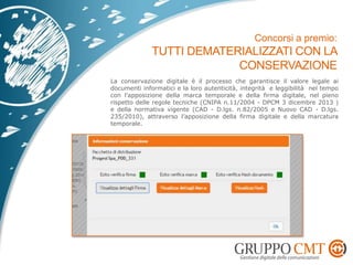 La conservazione digitale è il processo che garantisce il valore legale ai
documenti informatici e la loro autenticità, integrità e leggibilità nel tempo
con l’apposizione della marca temporale e della firma digitale, nel pieno
rispetto delle regole tecniche (CNIPA n.11/2004 - DPCM 3 dicembre 2013 )
e della normativa vigente (CAD - D.lgs. n.82/2005 e Nuovo CAD - D.lgs.
235/2010), attraverso l’apposizione della firma digitale e della marcatura
temporale.
 