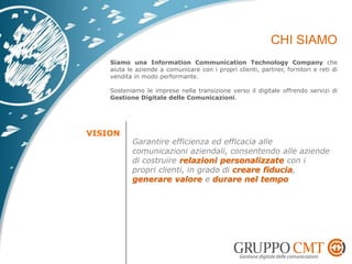 Siamo una Information Communication Technology Company che
aiuta le aziende a comunicare con i propri clienti, partner, fornitori e reti di
vendita in modo performante.
Sosteniamo le imprese nella transizione verso il digitale offrendo servizi di
Gestione Digitale delle Comunicazioni.
Garantire efficienza ed efficacia alle
comunicazioni aziendali, consentendo alle aziende
di costruire relazioni personalizzate con i
propri clienti, in grado di creare fiducia,
generare valore e durare nel tempo
 
