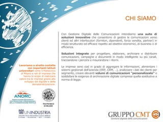 Con Gestione Digitale delle Comunicazioni intendiamo una suite di
soluzioni innovative che consentono di gestire le comunicazioni verso
clienti ed altri interlocutori (fornitori, dipendenti, forza vendita, partner) in
modo strutturato ed efficace rispetto ad obiettivi economici, di business o di
efficienza.
Soluzioni integrate per progettare, elaborare, archiviare e distribuire
comunicazioni, campagne e documenti in modo intelligente su più canali,
tracciandone i percorsi e misurandone i ritorni.
Le imprese sono così in grado di aggregare le informazioni, alimentare i
sistemi gestionali dell’azienda (ERP, CRM, ..), analizzare i dati dei clienti per
segmento, creare elevanti volumi di comunicazioni “personalizzate” e
soddisfare le esigenze di archiviazione digitale compresa quella sostitutiva a
norma di legge.
Lavoriamo a stretto contatto
con importanti istituti
universitari come il Politecnico
di Milano e reti di impresa che
hanno lo scopo di realizzare
valore tra le imprese grazie allo
sviluppo del digitale e della
dematerializzazione.
 