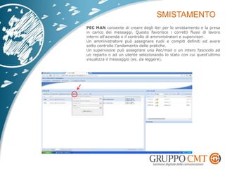 PEC MAN consente di creare degli iter per lo smistamento e la presa
in carico dei messaggi. Questo favorisce i corretti flussi di lavoro
interni all’azienda e il controllo di amministratori e supervisori.
Un amministratore può assegnare ruoli e compiti definiti ed avere
sotto controllo l’andamento delle pratiche.
Un supervisore può assegnare una Pec/mail o un intero fascicolo ad
un reparto o ad un utente selezionando lo stato con cui quest’ultimo
visualizza il messaggio (es. da leggere).
 