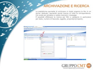 La piattaforma permette di archiviare in modo organico le Pec in un
server dedicato, lasciando quindi traccia di tutta la corrispondenza.
Ciò rende più semplice e veloce ricercare i messaggi.
È possibile effettuare la ricerca per filtri e categorie in particolare
per stato, numero di fascicolo, oggetto, proprietario/reparto.
 