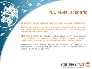 La Pec offre grandi vantaggi su tempi, costi, sicurezza e affidabilità.
Tuttavia per renderla davvero efficiente serve dotarsi di strumenti
che tengano conto delle peculiarità della casella e dei messaggi Pec
rispetto ad una normale mail.
PEC MAN è ideato per rispondere alle esigenze di chi vuole dotarsi
di un sistema che governi il flusso di Pec ricevute e inviate
garantendo comunque anche la visualizzazione di mail generiche.
Rappresenta allo stesso tempo la soluzione al bisogno di
semplificare il lavoro dei reparti aziendali in cui le Pec/mail devono
essere gestite da più operatori.
 