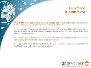 PEC MAN è un applicativo web (si accede con il browser) che centralizza e
gestisce Pec di account diversi in un’unica piattaforma.
Un messaggio Pec viene composto/scomposto e presentato all’utente come
una mail normale. È comunque possibile riconoscere ed ispezionare i dettagli
caratteristici della Pec.
La piattaforma raccoglie in un unico ambiente di lavoro le Pec e le mail
generiche, garantendone la gestione promiscua.
È compatibile con Chrome, Firefox, Safari, Internet Explorer (versione 10
esclusa) e con le Pec di qualsiasi gestore.
 
