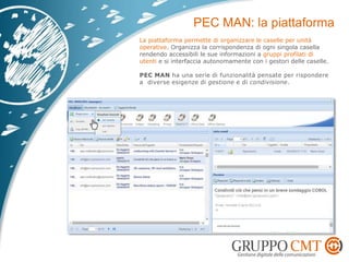 La piattaforma permette di organizzare le caselle per unità
operative. Organizza la corrispondenza di ogni singola casella
rendendo accessibili le sue informazioni a gruppi profilati di
utenti e si interfaccia autonomamente con i gestori delle caselle.
PEC MAN ha una serie di funzionalità pensate per rispondere
a diverse esigenze di gestione e di condivisione.
 