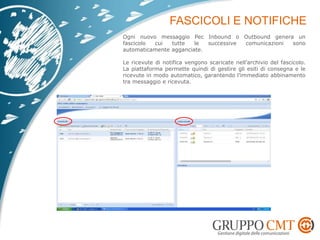 Ogni nuovo messaggio Pec Inbound o Outbound genera un
fascicolo cui tutte le successive comunicazioni sono
automaticamente agganciate.
Le ricevute di notifica vengono scaricate nell’archivio del fascicolo.
La piattaforma permette quindi di gestire gli esiti di consegna e le
ricevute in modo automatico, garantendo l’immediato abbinamento
tra messaggio e ricevuta.
 