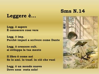 Sms N.14
Leggere è…

Legg. è sapere
È conoscere cose vere

Legg. è imp.
Perchè impari a scrivere come Dante

Legg. è crescere cult.
si sviluppa la tua mente

Il libro è come noi
Se lo ami. lo trasf. in ciò che vuoi

Legg. è un mondo nuovo
Dove ness resta solo!
 