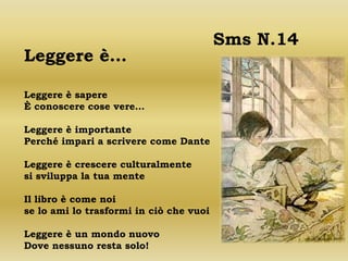 Sms N.14
Leggere è…

Leggere è sapere
È conoscere cose vere…

Leggere è importante
Perché impari a scrivere come Dante

Leggere è crescere culturalmente
si sviluppa la tua mente

Il libro è come noi
se lo ami lo trasformi in ciò che vuoi

Leggere è un mondo nuovo
Dove nessuno resta solo!
 