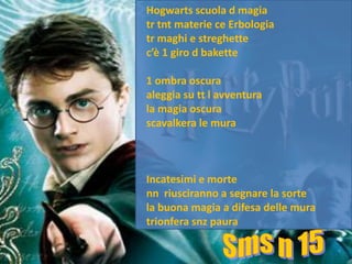 Hogwarts scuola d magia
tr tnt materie ce Erbologia
tr maghi e streghette
c’è 1 giro d bakette

1 ombra oscura
aleggia su tt l avventura
la magia oscura
scavalkera le mura



Incatesimi e morte
nn riusciranno a segnare la sorte
la buona magia a difesa delle mura
trionfera snz paura
 