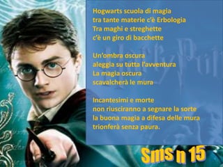 Hogwarts scuola di magia
tra tante materie c’è Erbologia
Tra maghi e streghette
c’è un giro di bacchette

Un’ombra oscura
aleggia su tutta l’avventura
La magia oscura
scavalcherà le mura

Incantesimi e morte
non riusciranno a segnare la sorte
la buona magia a difesa delle mura
trionferà senza paura.
 