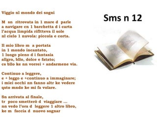 Viggio nl mondo dei sogni

M sn ritrovata in 1 mare d parle
                                         Sms n 12
a navigare cn 1 barchetta d i carta
l’acqua limpida rifltteva il sole
nl cielo 1 nuvola: piccola e corta.

Il mio libro m a portata
in 1 mondo incantato,
1 luogo pieno d i fantasia
allgro, bllo, dolce e fatato;
cs bllo ke nn vorrei + andarmene via.

Continuo a leggere,
e + leggo e +continuo a immaginare;
i miei occhi nn fanno altr ke vedere
qsto mndo ke mi fa volare.

Sn arrivata al finale,
tr poco smetterò d viaggiare …
nn vedo l’ora d leggere 1 altro libro,
ke m faccia d nuovo sognar
 