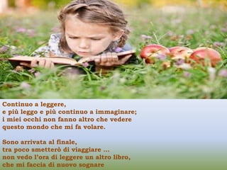 Continuo a leggere,
e più leggo e più continuo a immaginare;
i miei occhi non fanno altro che vedere
questo mondo che mi fa volare.

Sono arrivata al finale,
tra poco smetterò di viaggiare …
non vedo l’ora di leggere un altro libro,
che mi faccia di nuovo sognare
 