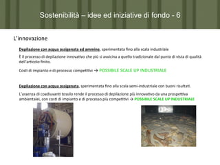 Sostenibilità – idee ed iniziative di fondo - 6
L’innovazione	
  
Depilazione	
  con	
  acqua	
  ossigenata	
  ed	
  ammine,	
  sperimentata	
  ﬁno	
  alla	
  scala	
  industriale	
  
È	
  il	
  processo	
  di	
  depilazione	
  innova7vo	
  che	
  più	
  si	
  avvicina	
  a	
  quello	
  tradizionale	
  dal	
  punto	
  di	
  vista	
  di	
  qualità	
  
dell’ar7colo	
  ﬁnito.	
  
Cos7	
  di	
  impianto	
  e	
  di	
  processo	
  compe77vi	
  →	
  POSSIBILE	
  SCALE	
  UP	
  INDUSTRIALE	
  
Depilazione	
  con	
  acqua	
  ossigenata,	
  sperimentata	
  ﬁno	
  alla	
  scala	
  semi-­‐industriale	
  con	
  buoni	
  risulta7.	
  
L’assenza	
  di	
  coadiuvan7	
  tossilo	
  rende	
  il	
  processo	
  di	
  depilazione	
  più	
  innova7vo	
  da	
  una	
  prospePva	
  
ambientalei,	
  con	
  cos7	
  di	
  impianto	
  e	
  di	
  processo	
  più	
  compe77vi	
  →	
  POSSIBILE	
  SCALE	
  UP	
  INDUSTRIALE	
  

 