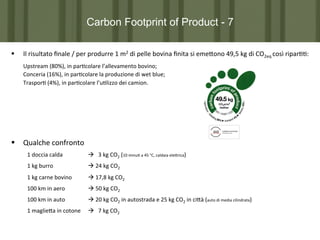 Carbon Footprint of Product - 7
§ 

Il	
  risultato	
  ﬁnale	
  /	
  per	
  produrre	
  1	
  m2	
  di	
  pelle	
  bovina	
  ﬁnita	
  si	
  eme?ono	
  49,5	
  kg	
  di	
  CO2eq	
  così	
  ripar77:	
  

	
  Upstream	
  (80%),	
  in	
  par7colare	
  l’allevamento	
  bovino;	
  
	
  Conceria	
  (16%),	
  in	
  par7colare	
  la	
  produzione	
  di	
  wet	
  blue;	
  
	
  Traspor7	
  (4%),	
  in	
  par7colare	
  l’u7lizzo	
  dei	
  camion.	
  

§  	
  Qualche	
  confronto	
  
1	
  doccia	
  calda	
  

	
  à	
  	
  	
  3	
  kg	
  CO2	
  (10	
  minu7	
  a	
  45	
  °C,	
  caldaia	
  ele?rica)	
  

1	
  kg	
  burro	
  

	
  à	
  24	
  kg	
  CO2	
  

1	
  kg	
  carne	
  bovino	
  

	
  à	
  17,8	
  kg	
  CO2	
  

100	
  km	
  in	
  aero

	
  à	
  50	
  kg	
  CO2	
  

100	
  km	
  in	
  auto	
  

	
  à	
  20	
  kg	
  CO2	
  in	
  autostrada	
  e	
  25	
  kg	
  CO2	
  in	
  ci?à	
  (auto	
  di	
  media	
  cilindrata)	
  

1	
  maglie?a	
  in	
  cotone 	
  à	
  	
  	
  7	
  kg	
  CO2	
  

 