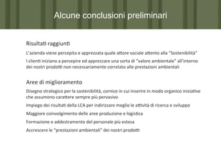 Alcune conclusioni preliminari
Risulta7	
  raggiun7	
  
L’azienda	
  viene	
  percepita	
  e	
  apprezzata	
  quale	
  a?ore	
  sociale	
  a?ento	
  alla	
  “Sostenibilità”	
  
I	
  clien7	
  iniziano	
  a	
  percepire	
  ed	
  apprezzare	
  una	
  sorta	
  di	
  “valore	
  ambientale”	
  all’interno	
  
dei	
  nostri	
  prodoP	
  non	
  necessariamente	
  correlato	
  alle	
  prestazioni	
  ambientali	
  
	
  

Aree	
  di	
  miglioramento	
  
Disegno	
  strategico	
  per	
  la	
  sostenibilità,	
  cornice	
  in	
  cui	
  inserire	
  in	
  modo	
  organico	
  inizia7ve	
  
che	
  assumono	
  cara?ere	
  sempre	
  più	
  pervasivo	
  
Impiego	
  dei	
  risulta7	
  della	
  LCA	
  per	
  indirizzare	
  meglio	
  le	
  aPvità	
  di	
  ricerca	
  e	
  sviluppo	
  
Maggiore	
  coinvolgimento	
  delle	
  aree	
  produzione	
  e	
  logis7ca	
  
Formazione	
  e	
  addestramento	
  del	
  personale	
  più	
  estesa	
  
Accrescere	
  le	
  “prestazioni	
  ambientali”	
  dei	
  nostri	
  prodoP	
  
	
  
	
  

 