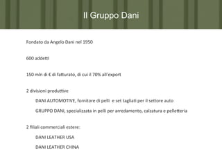 Il Gruppo Dani
Fondato	
  da	
  Angelo	
  Dani	
  nel	
  1950	
  
	
  

600	
  addeP	
  	
  
	
  

150	
  mln	
  di	
  €	
  di	
  fa?urato,	
  di	
  cui	
  il	
  70%	
  all’export	
  
	
  

2	
  divisioni	
  produPve	
  
	
  DANI	
  AUTOMOTIVE,	
  fornitore	
  di	
  pelli	
  	
  e	
  set	
  taglia7	
  per	
  il	
  se?ore	
  auto	
  
	
  GRUPPO	
  DANI,	
  specializzata	
  in	
  pelli	
  per	
  arredamento,	
  calzatura	
  e	
  pelle?eria	
  
	
  

2	
  ﬁliali	
  commerciali	
  estere:	
  	
  
	
  DANI	
  LEATHER	
  USA	
  
	
  DANI	
  LEATHER	
  CHINA	
  
	
  

 