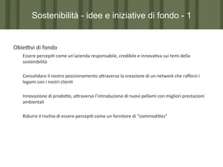 Sostenibilità - idee e iniziative di fondo - 1

ObiePvi	
  di	
  fondo	
  
	
  Essere	
  percepi7	
  come	
  un’azienda	
  responsabile,	
  credibile	
  e	
  innova7va	
  sui	
  temi	
  della	
  
	
  sostenibilità	
  
	
  
	
  Consolidare	
  il	
  nostro	
  posizionamento	
  a?raverso	
  la	
  creazione	
  di	
  un	
  network	
  che	
  raﬀorzi	
  i	
  
	
  legami	
  con	
  i	
  nostri	
  clien7	
  
	
  
	
  	
  
	
  Innovazione	
  di	
  prodo?o,	
  a?raverso	
  l’introduzione	
  di	
  nuovi	
  pellami	
  con	
  migliori	
  prestazioni	
  
	
  ambientali	
  
	
  
	
  Ridurre	
  il	
  rischio	
  di	
  essere	
  percepi7	
  come	
  un	
  fornitore	
  di	
  “commodi7es”	
  
	
  
	
  
	
  

 