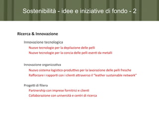 Sostenibilità - idee e iniziative di fondo - 2

Ricerca	
  &	
  Innovazione	
  
	
  Innovazione	
  tecnologica	
  
	
   	
  Nuove	
  tecnologie	
  per	
  la	
  depilazione	
  delle	
  pelli	
  
	
   	
  Nuove	
  tecnologie	
  per	
  la	
  concia	
  delle	
  pelli	
  esen7	
  da	
  metalli	
  
	
  	
  
	
  Innovazione	
  organizza7va	
  
	
  
	
  

	
  Nuovo	
  sistema	
  logis7co-­‐produPvo	
  per	
  la	
  lavorazione	
  delle	
  pelli	
  fresche	
  
	
  Raﬀorzare	
  i	
  rappor7	
  con	
  i	
  clien7	
  a?raverso	
  il	
  “leather	
  sustainable	
  network”	
  

	
  
	
  ProgeP	
  di	
  ﬁliera	
  
	
   	
  Partnership	
  con	
  imprese	
  fornitrici	
  e	
  clien7	
  
	
   	
  Collaborazione	
  con	
  università	
  e	
  centri	
  di	
  ricerca	
  
	
  
	
  	
  
	
  

	
  	
  	
  

 