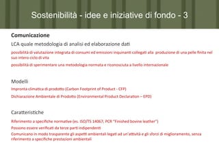 Sostenibilità - idee e iniziative di fondo - 3
	
  Comunicazione	
  
	
  LCA	
  quale	
  metodologia	
  di	
  analisi	
  ed	
  elaborazione	
  da7	
  	
  
	
  possibilità	
  di	
  valutazione	
  integrata	
  di	
  consumi	
  ed	
  emissioni	
  inquinan7	
  collega7	
  alla	
  	
  produzione	
  di	
  una	
  pelle	
  ﬁnita	
  nel	
  
	
  suo	
  intero	
  ciclo	
  di	
  vita	
  

	
  possibilità	
  di	
  sperimentare	
  una	
  metodologia	
  normata	
  e	
  riconosciuta	
  a	
  livello	
  internazionale	
  

	
  	
  
	
  Modelli	
  
Impronta	
  clima7ca	
  di	
  prodo?o	
  (Carbon	
  Footprint	
  of	
  Product	
  -­‐	
  CFP)	
  	
  
	
  Dichiarazione	
  Ambientale	
  di	
  Prodo?o	
  (Environmental	
  Product	
  Declara7on	
  –	
  EPD)	
  

	
  	
  
	
  Cara?eris7che
Riferimento	
  a	
  speciﬁche	
  norma7ve	
  (es.	
  ISO/TS	
  14067;	
  PCR	
  “Finished	
  bovine	
  leather”)	
  
	
  Possono	
  essere	
  veriﬁca7	
  da	
  terze	
  par7	
  indipenden7	
  
	
  Comunicano	
  in	
  modo	
  trasparente	
  gli	
  aspeP	
  ambientali	
  lega7	
  ad	
  un’aPvità	
  e	
  gli	
  sforzi	
  di	
  miglioramento,	
  senza	
  
	
  riferimento	
  a	
  speciﬁche	
  prestazioni	
  ambientali	
  

	
  	
  
	
  

 
