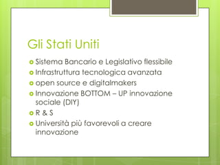 Gli Stati Uniti
 Sistema   Bancario e Legislativo flessibile
 Infrastruttura tecnologica avanzata
 open source e digitalmakers
 Innovazione BOTTOM – UP innovazione
  sociale (DIY)
R&S
 Università più favorevoli a creare
  innovazione
 