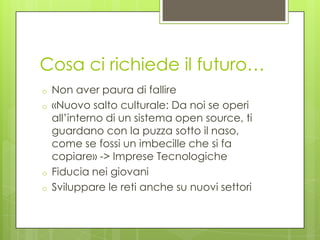 Cosa ci richiede il futuro…
o   Non aver paura di fallire
o   «Nuovo salto culturale: Da noi se operi
    all’interno di un sistema open source, ti
    guardano con la puzza sotto il naso,
    come se fossi un imbecille che si fa
    copiare» -> Imprese Tecnologiche
o   Fiducia nei giovani
o   Sviluppare le reti anche su nuovi settori
 