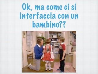 Ok, ma come ci si
interfaccia con un
bambino??
 