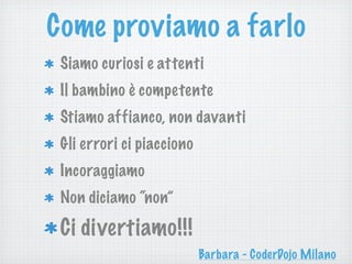 Come proviamo a farlo
Siamo curiosi e attenti
Il bambino è competente
Stiamo affianco, non davanti
Gli errori ci piacciono
Incoraggiamo
Non diciamo “non”
Ci divertiamo!!!
Barbara - CoderDojo Milano
 