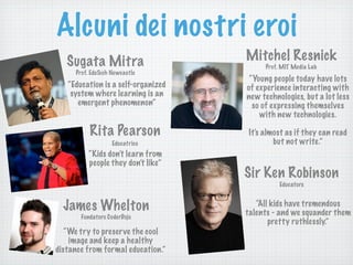 Alcuni dei nostri eroi
Sugata Mitra
Prof. EduTech Newcastle
Mitchel Resnick
Prof. MIT Media Lab
Rita Pearson
Educatrice
“Kids don’t learn from
people they don’t like”
James Whelton
Sir Ken Robinson
“Education is a self-organized
system where learning is an
emergent phenomenon”
“Young people today have lots
of experience interacting with
new technologies, but a lot less
so of expressing themselves
with new technologies.
It's almost as if they can read
but not write.”
Fondatore CoderDojo
“We try to preserve the cool
image and keep a healthy
distance from formal education.”
“All kids have tremendous
talents - and we squander them
pretty ruthlessly.”
Educatore
 